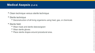 Copyright
©
2023
by
Jones
&
Bartlett
Learning,
LLC,
an
Ascend
Learning
Company
and
the
American
Academy
of
Orthopaedic
Surgeons.
Medical Asepsis (2 of 4)
 Clean technique versus sterile technique
 Sterile technique
 Deconstruction of all living organisms using heat, gas, or chemicals
 Sterile field:
 Wear mask and sterile sleeves/gown
 Wear sterile gloves.
 Place sterile drapes around procedural area.
 