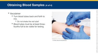 Copyright
©
2023
by
Jones
&
Bartlett
Learning,
LLC,
an
Ascend
Learning
Company
and
the
American
Academy
of
Orthopaedic
Surgeons.
Obtaining Blood Samples (4 of 4)
 Vacutainer
 Turn blood tubes back and forth to
mix.
 Do not shake the red tube!
 Blood tubes must be at least three-
fourths full to be viable for testing.
© Dmitry Naumov/Shutterstock.
 