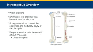 Copyright
©
2023
by
Jones
&
Bartlett
Learning,
LLC,
an
Ascend
Learning
Company
and
the
American
Academy
of
Orthopaedic
Surgeons.
Intraosseous Overview
 Within the bone
 IO infusion: Into proximal tibia,
humeral head, or sternum
 Spongy cancellous bone of the
epiphyses and medullary cavity of
the diaphysis
 IO space remains patent even with
difficult IV access.
 Quick absorption
© Jones & Bartlett Learning.
 