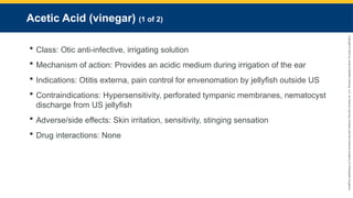 Copyright
©
2023
by
Jones
&
Bartlett
Learning,
LLC,
an
Ascend
Learning
Company
and
the
American
Academy
of
Orthopaedic
Surgeons.
Acetic Acid (vinegar) (1 of 2)
 Class: Otic anti-infective, irrigating solution
 Mechanism of action: Provides an acidic medium during irrigation of the ear
 Indications: Otitis externa, pain control for envenomation by jellyfish outside US
 Contraindications: Hypersensitivity, perforated tympanic membranes, nematocyst
discharge from US jellyfish
 Adverse/side effects: Skin irritation, sensitivity, stinging sensation
 Drug interactions: None
 