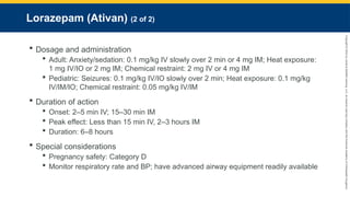 Copyright
©
2023
by
Jones
&
Bartlett
Learning,
LLC,
an
Ascend
Learning
Company
and
the
American
Academy
of
Orthopaedic
Surgeons.
Lorazepam (Ativan) (2 of 2)
 Dosage and administration
 Adult: Anxiety/sedation: 0.1 mg/kg IV slowly over 2 min or 4 mg IM; Heat exposure:
1 mg IV/IO or 2 mg IM; Chemical restraint: 2 mg IV or 4 mg IM
 Pediatric: Seizures: 0.1 mg/kg IV/IO slowly over 2 min; Heat exposure: 0.1 mg/kg
IV/IM/IO; Chemical restraint: 0.05 mg/kg IV/IM
 Duration of action
 Onset: 2–5 min IV; 15–30 min IM
 Peak effect: Less than 15 min IV, 2–3 hours IM
 Duration: 6–8 hours
 Special considerations
 Pregnancy safety: Category D
 Monitor respiratory rate and BP; have advanced airway equipment readily available
 