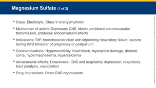 Copyright
©
2023
by
Jones
&
Bartlett
Learning,
LLC,
an
Ascend
Learning
Company
and
the
American
Academy
of
Orthopaedic
Surgeons.
Magnesium Sulfate (1 of 2)
 Class: Electrolyte, Class V antidysrhythmic
 Mechanism of action: Depresses CNS, blocks peripheral neuromuscular
transmission, produces anticonvulsant effects
 Indications: TdP, bronchoconstriction with impending respiratory failure, seizure
during third trimester of pregnancy or postpartum
 Contraindications: Hypersensitivity, heart block, myocardial damage, diabetic
coma, hypermagnesemia, hypercalcemia
 Adverse/side effects: Drowsiness, CNS and respiratory depression, respiratory
tract paralysis, vasodilation
 Drug interactions: Other CNS depressants
 
