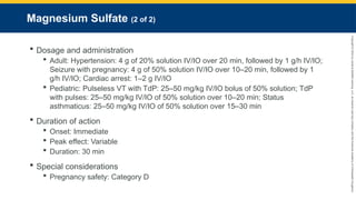 Copyright
©
2023
by
Jones
&
Bartlett
Learning,
LLC,
an
Ascend
Learning
Company
and
the
American
Academy
of
Orthopaedic
Surgeons.
Magnesium Sulfate (2 of 2)
 Dosage and administration
 Adult: Hypertension: 4 g of 20% solution IV/IO over 20 min, followed by 1 g/h IV/IO;
Seizure with pregnancy: 4 g of 50% solution IV/IO over 10–20 min, followed by 1
g/h IV/IO; Cardiac arrest: 1–2 g IV/IO
 Pediatric: Pulseless VT with TdP: 25–50 mg/kg IV/IO bolus of 50% solution; TdP
with pulses: 25–50 mg/kg IV/IO of 50% solution over 10–20 min; Status
asthmaticus: 25–50 mg/kg IV/IO of 50% solution over 15–30 min
 Duration of action
 Onset: Immediate
 Peak effect: Variable
 Duration: 30 min
 Special considerations
 Pregnancy safety: Category D
 