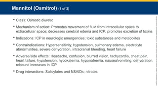 Copyright
©
2023
by
Jones
&
Bartlett
Learning,
LLC,
an
Ascend
Learning
Company
and
the
American
Academy
of
Orthopaedic
Surgeons.
Mannitol (Osmitrol) (1 of 2)
 Class: Osmotic diuretic
 Mechanism of action: Promotes movement of fluid from intracellular space to
extracellular space; decreases cerebral edema and ICP; promotes excretion of toxins
 Indications: ICP in neurologic emergencies; toxic substances and metabolites
 Contraindications: Hypersensitivity, hypotension, pulmonary edema, electrolyte
abnormalities, severe dehydration, intracranial bleeding, heart failure
 Adverse/side effects: Headache, confusion, blurred vision, tachycardia, chest pain,
heart failure, hypotension, hypokalemia, hyponatremia, nausea/vomiting, dehydration,
rebound increases in ICP
 Drug interactions: Salicylates and NSAIDs; nitrates
 