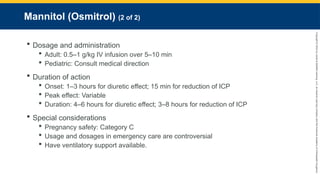 Copyright
©
2023
by
Jones
&
Bartlett
Learning,
LLC,
an
Ascend
Learning
Company
and
the
American
Academy
of
Orthopaedic
Surgeons.
Mannitol (Osmitrol) (2 of 2)
 Dosage and administration
 Adult: 0.5–1 g/kg IV infusion over 5–10 min
 Pediatric: Consult medical direction
 Duration of action
 Onset: 1–3 hours for diuretic effect; 15 min for reduction of ICP
 Peak effect: Variable
 Duration: 4–6 hours for diuretic effect; 3–8 hours for reduction of ICP
 Special considerations
 Pregnancy safety: Category C
 Usage and dosages in emergency care are controversial
 Have ventilatory support available.
 