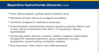 Copyright
©
2023
by
Jones
&
Bartlett
Learning,
LLC,
an
Ascend
Learning
Company
and
the
American
Academy
of
Orthopaedic
Surgeons.
Meperidine Hydrochloride (Demerol) (1 of 2)
 Class: Opioid analgesic; synthetic opioid; Schedule II drug
 Mechanism of action: Acts as an analgesic and sedative
 Indications: Analgesia for moderate to severe pain
 Contraindications: Hypersensitivity, diarrhea caused by poisoning, MAOI in past
14 days, delivery of premature infant, GCS < 15, hypotension, hypoxia,
hypoventilation
 Adverse/side effects: Seizures, confusion, sedation, headache, hallucinations,
increased ICP, respiratory depression, apnea, hypotension, syncope,
dysrhythmias, nausea/vomiting, constipation, sweating
 Drug interactions: TCAs, alcohol, other CNS depressants
 