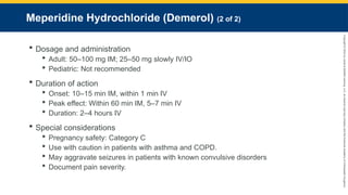 Copyright
©
2023
by
Jones
&
Bartlett
Learning,
LLC,
an
Ascend
Learning
Company
and
the
American
Academy
of
Orthopaedic
Surgeons.
Meperidine Hydrochloride (Demerol) (2 of 2)
 Dosage and administration
 Adult: 50–100 mg IM; 25–50 mg slowly IV/IO
 Pediatric: Not recommended
 Duration of action
 Onset: 10–15 min IM, within 1 min IV
 Peak effect: Within 60 min IM, 5–7 min IV
 Duration: 2–4 hours IV
 Special considerations
 Pregnancy safety: Category C
 Use with caution in patients with asthma and COPD.
 May aggravate seizures in patients with known convulsive disorders
 Document pain severity.
 