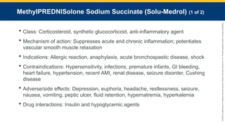 Copyright
©
2023
by
Jones
&
Bartlett
Learning,
LLC,
an
Ascend
Learning
Company
and
the
American
Academy
of
Orthopaedic
Surgeons.
MethyIPREDNISolone Sodium Succinate (Solu-Medrol) (1 of 2)
 Class: Corticosteroid, synthetic glucocorticoid, anti-inflammatory agent
 Mechanism of action: Suppresses acute and chronic inflammation; potentiates
vascular smooth muscle relaxation
 Indications: Allergic reaction, anaphylaxis, acute bronchospastic disease, shock
 Contraindications: Hypersensitivity, infections, premature infants, GI bleeding,
heart failure, hypertension, recent AMI, renal disease, seizure disorder, Cushing
disease
 Adverse/side effects: Depression, euphoria, headache, restlessness, seizure,
nausea, vomiting, peptic ulcer, fluid retention, hypernatremia, hyperkalemia
 Drug interactions: Insulin and hypoglycemic agents
 