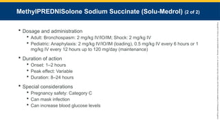 Copyright
©
2023
by
Jones
&
Bartlett
Learning,
LLC,
an
Ascend
Learning
Company
and
the
American
Academy
of
Orthopaedic
Surgeons.
MethyIPREDNISolone Sodium Succinate (Solu-Medrol) (2 of 2)
 Dosage and administration
 Adult: Bronchospasm: 2 mg/kg IV/IO/IM; Shock: 2 mg/kg IV
 Pediatric: Anaphylaxis: 2 mg/kg IV/IO/IM (loading), 0.5 mg/kg IV every 6 hours or 1
mg/kg IV every 12 hours up to 120 mg/day (maintenance)
 Duration of action
 Onset: 1–2 hours
 Peak effect: Variable
 Duration: 8–24 hours
 Special considerations
 Pregnancy safety: Category C
 Can mask infection
 Can increase blood glucose levels
 