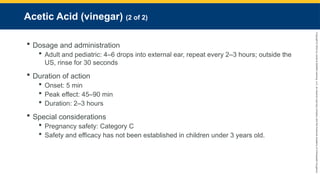 Copyright
©
2023
by
Jones
&
Bartlett
Learning,
LLC,
an
Ascend
Learning
Company
and
the
American
Academy
of
Orthopaedic
Surgeons.
Acetic Acid (vinegar) (2 of 2)
 Dosage and administration
 Adult and pediatric: 4–6 drops into external ear, repeat every 2–3 hours; outside the
US, rinse for 30 seconds
 Duration of action
 Onset: 5 min
 Peak effect: 45–90 min
 Duration: 2–3 hours
 Special considerations
 Pregnancy safety: Category C
 Safety and efficacy has not been established in children under 3 years old.
 