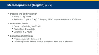 Copyright
©
2023
by
Jones
&
Bartlett
Learning,
LLC,
an
Ascend
Learning
Company
and
the
American
Academy
of
Orthopaedic
Surgeons.
Metoclopramide (Reglan) (2 of 2)
 Dosage and administration
 Adult: 10 mg IV/IM
 Pediatric (>2 y/o, >12 kg): 0.1 mg/kg IM/IV; may repeat once in 20–30 min
 Duration of action
 Onset: 1–3 min IV, 30–60 min
 Peak effect: Immediate
 Duration: 1–2 hours
 Special considerations
 Pregnancy safety: Category B
 Geriatric patients should receive the lowest dose that is effective
 