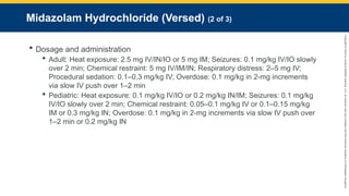 Copyright
©
2023
by
Jones
&
Bartlett
Learning,
LLC,
an
Ascend
Learning
Company
and
the
American
Academy
of
Orthopaedic
Surgeons.
Midazolam Hydrochloride (Versed) (2 of 3)
 Dosage and administration
 Adult: Heat exposure: 2.5 mg IV/IN/IO or 5 mg IM; Seizures: 0.1 mg/kg IV/IO slowly
over 2 min; Chemical restraint: 5 mg IV/IM/IN; Respiratory distress: 2–5 mg IV;
Procedural sedation: 0.1–0.3 mg/kg IV; Overdose: 0.1 mg/kg in 2-mg increments
via slow IV push over 1–2 min
 Pediatric: Heat exposure: 0.1 mg/kg IV/IO or 0.2 mg/kg IN/IM; Seizures: 0.1 mg/kg
IV/IO slowly over 2 min; Chemical restraint: 0.05–0.1 mg/kg IV or 0.1–0.15 mg/kg
IM or 0.3 mg/kg IN; Overdose: 0.1 mg/kg in 2-mg increments via slow IV push over
1–2 min or 0.2 mg/kg IN
 
