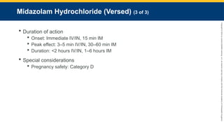 Copyright
©
2023
by
Jones
&
Bartlett
Learning,
LLC,
an
Ascend
Learning
Company
and
the
American
Academy
of
Orthopaedic
Surgeons.
Midazolam Hydrochloride (Versed) (3 of 3)
 Duration of action
 Onset: Immediate IV/IN, 15 min IM
 Peak effect: 3–5 min IV/IN, 30–60 min IM
 Duration: <2 hours IV/IN, 1–6 hours IM
 Special considerations
 Pregnancy safety: Category D
 