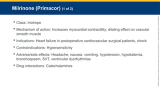 Copyright
©
2023
by
Jones
&
Bartlett
Learning,
LLC,
an
Ascend
Learning
Company
and
the
American
Academy
of
Orthopaedic
Surgeons.
Milrinone (Primacor) (1 of 2)
 Class: Inotrope
 Mechanism of action: Increases myocardial contractility; dilating effect on vascular
smooth muscle
 Indications: Heart failure in postoperative cardiovascular surgical patients, shock
 Contraindications: Hypersensitivity
 Adverse/side effects: Headache, nausea, vomiting, hypotension, hypokalemia,
bronchospasm, SVT, ventricular dysrhythmias
 Drug interactions: Catecholamines
 