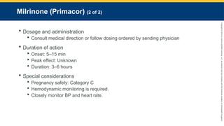 Copyright
©
2023
by
Jones
&
Bartlett
Learning,
LLC,
an
Ascend
Learning
Company
and
the
American
Academy
of
Orthopaedic
Surgeons.
Milrinone (Primacor) (2 of 2)
 Dosage and administration
 Consult medical direction or follow dosing ordered by sending physician
 Duration of action
 Onset: 5–15 min
 Peak effect: Unknown
 Duration: 3–6 hours
 Special considerations
 Pregnancy safety: Category C
 Hemodynamic monitoring is required.
 Closely monitor BP and heart rate.
 