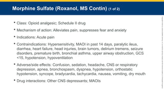 Copyright
©
2023
by
Jones
&
Bartlett
Learning,
LLC,
an
Ascend
Learning
Company
and
the
American
Academy
of
Orthopaedic
Surgeons.
Morphine Sulfate (Roxanol, MS Contin) (1 of 2)
 Class: Opioid analgesic; Schedule II drug
 Mechanism of action: Alleviates pain, suppresses fear and anxiety
 Indications: Acute pain
 Contraindications: Hypersensitivity, MAOI in past 14 days, paralytic ileus,
diarrhea, heart failure, head injuries, brain tumors, delirium tremens, seizure
disorders, premature birth, bronchial asthma, upper airway obstruction, GCS
<15, hypotension, hypoventilation
 Adverse/side effects: Confusion, sedation, headache, CNS or respiratory
depression, apnea, bronchospasm, dyspnea, hypotension, orthostatic
hypotension, syncope, bradycardia, tachycardia, nausea, vomiting, dry mouth
 Drug interactions: Other CNS depressants; MAOIs
 