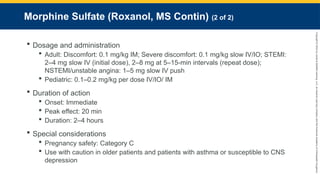Copyright
©
2023
by
Jones
&
Bartlett
Learning,
LLC,
an
Ascend
Learning
Company
and
the
American
Academy
of
Orthopaedic
Surgeons.
Morphine Sulfate (Roxanol, MS Contin) (2 of 2)
 Dosage and administration
 Adult: Discomfort: 0.1 mg/kg IM; Severe discomfort: 0.1 mg/kg slow IV/IO; STEMI:
2–4 mg slow IV (initial dose), 2–8 mg at 5–15-min intervals (repeat dose);
NSTEMI/unstable angina: 1–5 mg slow IV push
 Pediatric: 0.1–0.2 mg/kg per dose IV/IO/ IM
 Duration of action
 Onset: Immediate
 Peak effect: 20 min
 Duration: 2–4 hours
 Special considerations
 Pregnancy safety: Category C
 Use with caution in older patients and patients with asthma or susceptible to CNS
depression
 