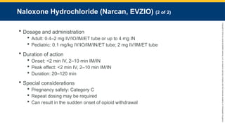 Copyright
©
2023
by
Jones
&
Bartlett
Learning,
LLC,
an
Ascend
Learning
Company
and
the
American
Academy
of
Orthopaedic
Surgeons.
Naloxone Hydrochloride (Narcan, EVZIO) (2 of 2)
 Dosage and administration
 Adult: 0.4–2 mg IV/IO/IM/ET tube or up to 4 mg IN
 Pediatric: 0.1 mg/kg IV/IO/IM/IN/ET tube; 2 mg IV/IM/ET tube
 Duration of action
 Onset: <2 min IV, 2–10 min IM/IN
 Peak effect: <2 min IV, 2–10 min IM/IN
 Duration: 20–120 min
 Special considerations
 Pregnancy safety: Category C
 Repeat dosing may be required
 Can result in the sudden onset of opioid withdrawal
 