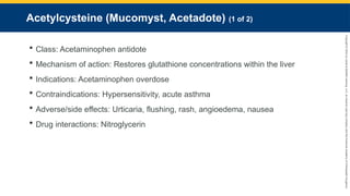 Copyright
©
2023
by
Jones
&
Bartlett
Learning,
LLC,
an
Ascend
Learning
Company
and
the
American
Academy
of
Orthopaedic
Surgeons.
Acetylcysteine (Mucomyst, Acetadote) (1 of 2)
 Class: Acetaminophen antidote
 Mechanism of action: Restores glutathione concentrations within the liver
 Indications: Acetaminophen overdose
 Contraindications: Hypersensitivity, acute asthma
 Adverse/side effects: Urticaria, flushing, rash, angioedema, nausea
 Drug interactions: Nitroglycerin
 