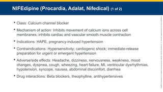Copyright
©
2023
by
Jones
&
Bartlett
Learning,
LLC,
an
Ascend
Learning
Company
and
the
American
Academy
of
Orthopaedic
Surgeons.
NIFEdipine (Procardia, Adalat, Nifedical) (1 of 2)
 Class: Calcium channel blocker
 Mechanism of action: Inhibits movement of calcium ions across cell
membranes; inhibits cardiac and vascular smooth muscle contraction
 Indications: HAPE, pregnancy-induced hypertension
 Contraindications: Hypersensitivity; cardiogenic shock; immediate-release
preparation for urgent or emergent hypertension
 Adverse/side effects: Headache, dizziness, nervousness, weakness, mood
changes, dyspnea, cough, wheezing, heart failure, MI, ventricular dysrhythmias,
hypotension, syncope, nausea, abdominal discomfort, diarrhea
 Drug interactions: Beta blockers, theophylline, antihypertensives
 