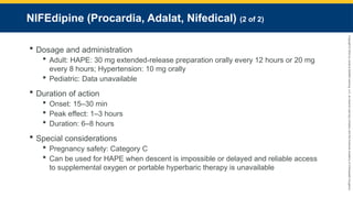 Copyright
©
2023
by
Jones
&
Bartlett
Learning,
LLC,
an
Ascend
Learning
Company
and
the
American
Academy
of
Orthopaedic
Surgeons.
NIFEdipine (Procardia, Adalat, Nifedical) (2 of 2)
 Dosage and administration
 Adult: HAPE: 30 mg extended-release preparation orally every 12 hours or 20 mg
every 8 hours; Hypertension: 10 mg orally
 Pediatric: Data unavailable
 Duration of action
 Onset: 15–30 min
 Peak effect: 1–3 hours
 Duration: 6–8 hours
 Special considerations
 Pregnancy safety: Category C
 Can be used for HAPE when descent is impossible or delayed and reliable access
to supplemental oxygen or portable hyperbaric therapy is unavailable
 