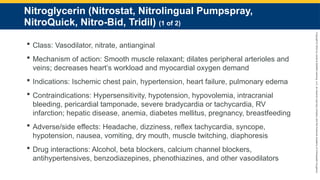 Copyright
©
2023
by
Jones
&
Bartlett
Learning,
LLC,
an
Ascend
Learning
Company
and
the
American
Academy
of
Orthopaedic
Surgeons.
Nitroglycerin (Nitrostat, Nitrolingual Pumpspray,
NitroQuick, Nitro-Bid, Tridil) (1 of 2)
 Class: Vasodilator, nitrate, antianginal
 Mechanism of action: Smooth muscle relaxant; dilates peripheral arterioles and
veins; decreases heart’s workload and myocardial oxygen demand
 Indications: Ischemic chest pain, hypertension, heart failure, pulmonary edema
 Contraindications: Hypersensitivity, hypotension, hypovolemia, intracranial
bleeding, pericardial tamponade, severe bradycardia or tachycardia, RV
infarction; hepatic disease, anemia, diabetes mellitus, pregnancy, breastfeeding
 Adverse/side effects: Headache, dizziness, reflex tachycardia, syncope,
hypotension, nausea, vomiting, dry mouth, muscle twitching, diaphoresis
 Drug interactions: Alcohol, beta blockers, calcium channel blockers,
antihypertensives, benzodiazepines, phenothiazines, and other vasodilators
 