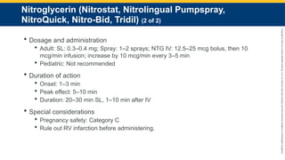 Copyright
©
2023
by
Jones
&
Bartlett
Learning,
LLC,
an
Ascend
Learning
Company
and
the
American
Academy
of
Orthopaedic
Surgeons.
Nitroglycerin (Nitrostat, Nitrolingual Pumpspray,
NitroQuick, Nitro-Bid, Tridil) (2 of 2)
 Dosage and administration
 Adult: SL: 0.3–0.4 mg; Spray: 1–2 sprays; NTG IV: 12.5–25 mcg bolus, then 10
mcg/min infusion; increase by 10 mcg/min every 3–5 min
 Pediatric: Not recommended
 Duration of action
 Onset: 1–3 min
 Peak effect: 5–10 min
 Duration: 20–30 min SL, 1–10 min after IV
 Special considerations
 Pregnancy safety: Category C
 Rule out RV infarction before administering.
 