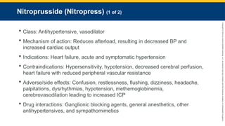 Copyright
©
2023
by
Jones
&
Bartlett
Learning,
LLC,
an
Ascend
Learning
Company
and
the
American
Academy
of
Orthopaedic
Surgeons.
Nitroprusside (Nitropress) (1 of 2)
 Class: Antihypertensive, vasodilator
 Mechanism of action: Reduces afterload, resulting in decreased BP and
increased cardiac output
 Indications: Heart failure, acute and symptomatic hypertension
 Contraindications: Hypersensitivity, hypotension, decreased cerebral perfusion,
heart failure with reduced peripheral vascular resistance
 Adverse/side effects: Confusion, restlessness, flushing, dizziness, headache,
palpitations, dysrhythmias, hypotension, methemoglobinemia,
cerebrovasodilation leading to increased ICP
 Drug interactions: Ganglionic blocking agents, general anesthetics, other
antihypertensives, and sympathomimetics
 