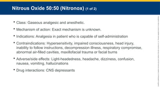 Copyright
©
2023
by
Jones
&
Bartlett
Learning,
LLC,
an
Ascend
Learning
Company
and
the
American
Academy
of
Orthopaedic
Surgeons.
Nitrous Oxide 50:50 (Nitronox) (1 of 2)
 Class: Gaseous analgesic and anesthetic.
 Mechanism of action: Exact mechanism is unknown.
 Indications: Analgesia in patient who is capable of self-administration
 Contraindications: Hypersensitivity, impaired consciousness, head injury,
inability to follow instructions, decompression illness, respiratory compromise,
abnormal air-filled cavities, maxillofacial trauma or facial burns
 Adverse/side effects: Light-headedness, headache, dizziness, confusion,
nausea, vomiting, hallucinations
 Drug interactions: CNS depressants
 