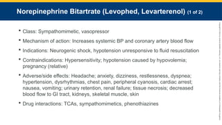 Copyright
©
2023
by
Jones
&
Bartlett
Learning,
LLC,
an
Ascend
Learning
Company
and
the
American
Academy
of
Orthopaedic
Surgeons.
Norepinephrine Bitartrate (Levophed, Levarterenol) (1 of 2)
 Class: Sympathomimetic, vasopressor
 Mechanism of action: Increases systemic BP and coronary artery blood flow
 Indications: Neurogenic shock, hypotension unresponsive to fluid resuscitation
 Contraindications: Hypersensitivity; hypotension caused by hypovolemia;
pregnancy (relative)
 Adverse/side effects: Headache; anxiety, dizziness, restlessness, dyspnea;
hypertension, dysrhythmias, chest pain, peripheral cyanosis, cardiac arrest;
nausea, vomiting; urinary retention, renal failure; tissue necrosis; decreased
blood flow to GI tract, kidneys, skeletal muscle, skin
 Drug interactions: TCAs, sympathomimetics, phenothiazines
 