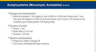 Copyright
©
2023
by
Jones
&
Bartlett
Learning,
LLC,
an
Ascend
Learning
Company
and
the
American
Academy
of
Orthopaedic
Surgeons.
Acetylcysteine (Mucomyst, Acetadote) (2 of 2)
 Dosage and administration
 Adult and pediatric: 150 mg/kg IV, mix in 200 mL of D5W and infuse over 1 hour;
then give 50 mg/kg IV in 500 mL D5W and infuse over 4 hours; if IV access is not
available, give acetylcysteine 140 mg/kg orally
 Duration of action
 Onset: 1 min
 Peak effect: 5–15 min
 Duration: 100 min
 Special considerations
 Pregnancy safety: Category B
 Can cause anaphylactoid-type reactions
 