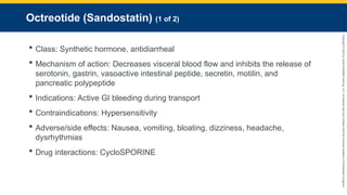 Copyright
©
2023
by
Jones
&
Bartlett
Learning,
LLC,
an
Ascend
Learning
Company
and
the
American
Academy
of
Orthopaedic
Surgeons.
Octreotide (Sandostatin) (1 of 2)
 Class: Synthetic hormone, antidiarrheal
 Mechanism of action: Decreases visceral blood flow and inhibits the release of
serotonin, gastrin, vasoactive intestinal peptide, secretin, motilin, and
pancreatic polypeptide
 Indications: Active GI bleeding during transport
 Contraindications: Hypersensitivity
 Adverse/side effects: Nausea, vomiting, bloating, dizziness, headache,
dysrhythmias
 Drug interactions: CycloSPORINE
 
