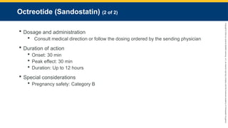 Copyright
©
2023
by
Jones
&
Bartlett
Learning,
LLC,
an
Ascend
Learning
Company
and
the
American
Academy
of
Orthopaedic
Surgeons.
Octreotide (Sandostatin) (2 of 2)
 Dosage and administration
 Consult medical direction or follow the dosing ordered by the sending physician
 Duration of action
 Onset: 30 min
 Peak effect: 30 min
 Duration: Up to 12 hours
 Special considerations
 Pregnancy safety: Category B
 