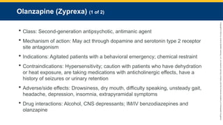 Copyright
©
2023
by
Jones
&
Bartlett
Learning,
LLC,
an
Ascend
Learning
Company
and
the
American
Academy
of
Orthopaedic
Surgeons.
Olanzapine (Zyprexa) (1 of 2)
 Class: Second-generation antipsychotic, antimanic agent
 Mechanism of action: May act through dopamine and serotonin type 2 receptor
site antagonism
 Indications: Agitated patients with a behavioral emergency; chemical restraint
 Contraindications: Hypersensitivity; caution with patients who have dehydration
or heat exposure, are taking medications with anticholinergic effects, have a
history of seizures or urinary retention
 Adverse/side effects: Drowsiness, dry mouth, difficulty speaking, unsteady gait,
headache, depression, insomnia, extrapyramidal symptoms
 Drug interactions: Alcohol, CNS depressants; IM/IV benzodiazepines and
olanzapine
 