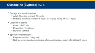 Copyright
©
2023
by
Jones
&
Bartlett
Learning,
LLC,
an
Ascend
Learning
Company
and
the
American
Academy
of
Orthopaedic
Surgeons.
Olanzapine (Zyprexa) (2 of 2)
 Dosage and administration
 Adult: Chemical restraint: 10 mg IM
 Pediatric: Chemical restraint: 5 mg IM (6–11 y/o), 10 mg IM (12–18 y/o)
 Duration of action
 Onset: 15–30 min
 Peak effect: 15–45 min
 Duration: Variable
 Special considerations
 Pregnancy safety: Category C
 Risk for severe sedation or delirium after each injection; observe for at least 3 hours
 