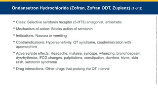 Copyright
©
2023
by
Jones
&
Bartlett
Learning,
LLC,
an
Ascend
Learning
Company
and
the
American
Academy
of
Orthopaedic
Surgeons.
Ondansetron Hydrochloride (Zofran, Zofran ODT, Zuplenz) (1 of 2)
 Class: Selective serotonin receptor (5-HT3) antagonist, antiemetic
 Mechanism of action: Blocks action of serotonin
 Indications: Nausea or vomiting
 Contraindications: Hypersensitivity, QT syndrome, coadministration with
apomorphine
 Adverse/side effects: Headache, malaise, syncope, wheezing, bronchospasm,
dysrhythmias, ECG changes, palpitations, constipation, diarrhea, hives, skin
rash, serotonin syndrome
 Drug interactions: Other drugs that prolong the QT interval
 