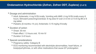 Copyright
©
2023
by
Jones
&
Bartlett
Learning,
LLC,
an
Ascend
Learning
Company
and
the
American
Academy
of
Orthopaedic
Surgeons.
Ondansetron Hydrochloride (Zofran, Zofran ODT, Zuplenz) (2 of 2)
 Dosage and administration
 Adult: Antiemetic: 4 mg IV/SL/orally; Vomiting with AMS: 4 mg IV/SL/orally every 6
hours; Stimulant poisoning/overdose: 8 mg slow IV over 2–5 min or 4–8 mg IM or 8
mg tablet
 Pediatric (6 months–14 y/o): Antiemetic: 0.15 mg/kg IV/orally
 Duration of action
 Onset: 30 min
 Peak effect: 1.3 hours oral, 10 min IV
 Duration 3–6 hours
 Special considerations
 Pregnancy safety: Category B
 ECG monitoring recommended with electrolyte abnormalities, heart failure, or
bradydysrhythmias, or with other medications that cause QT prolongation
 