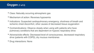 Copyright
©
2023
by
Jones
&
Bartlett
Learning,
LLC,
an
Ascend
Learning
Company
and
the
American
Academy
of
Orthopaedic
Surgeons.
Oxygen (1 of 2)
 Class: Naturally occurring atmospheric gas
 Mechanism of action: Reverses hypoxemia
 Indications: Suspected cardiopulmonary emergency, shortness of breath and
ischemic chest discomfort, other causes of decreased tissue oxygenation
 Contraindications: Observe closely when using with patients who have
pulmonary conditions that are dependent on hypoxic respiratory drive
 Adverse/side effects: Decreased level of consciousness, decreased respiratory
drive (patients with COPD), dry mucous membranes
 Drug interactions: None
 