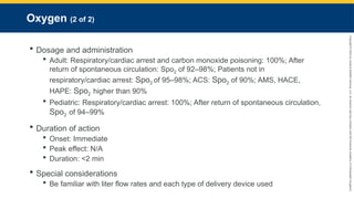 Copyright
©
2023
by
Jones
&
Bartlett
Learning,
LLC,
an
Ascend
Learning
Company
and
the
American
Academy
of
Orthopaedic
Surgeons.
Oxygen (2 of 2)
 Dosage and administration
 Adult: Respiratory/cardiac arrest and carbon monoxide poisoning: 100%; After
return of spontaneous circulation: Spo2 of 92–98%; Patients not in
respiratory/cardiac arrest: Spo2 of 95–98%; ACS: Spo2 of 90%; AMS, HACE,
HAPE: Spo2 higher than 90%
 Pediatric: Respiratory/cardiac arrest: 100%; After return of spontaneous circulation,
Spo2 of 94–99%
 Duration of action
 Onset: Immediate
 Peak effect: N/A
 Duration: <2 min
 Special considerations
 Be familiar with liter flow rates and each type of delivery device used
 
