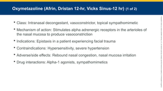Copyright
©
2023
by
Jones
&
Bartlett
Learning,
LLC,
an
Ascend
Learning
Company
and
the
American
Academy
of
Orthopaedic
Surgeons.
Oxymetazoline (Afrin, Dristan 12-hr, Vicks Sinus-12 hr) (1 of 2)
 Class: Intranasal decongestant, vasoconstrictor, topical sympathomimetic
 Mechanism of action: Stimulates alpha adrenergic receptors in the arterioles of
the nasal mucosa to produce vasoconstriction
 Indications: Epistaxis in a patient experiencing facial trauma
 Contraindications: Hypersensitivity, severe hypertension
 Adverse/side effects: Rebound nasal congestion, nasal mucosa irritation
 Drug interactions: Alpha-1 agonists, sympathomimetics
 