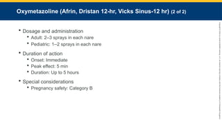 Copyright
©
2023
by
Jones
&
Bartlett
Learning,
LLC,
an
Ascend
Learning
Company
and
the
American
Academy
of
Orthopaedic
Surgeons.
Oxymetazoline (Afrin, Dristan 12-hr, Vicks Sinus-12 hr) (2 of 2)
 Dosage and administration
 Adult: 2–3 sprays in each nare
 Pediatric: 1–2 sprays in each nare
 Duration of action
 Onset: Immediate
 Peak effect: 5 min
 Duration: Up to 5 hours
 Special considerations
 Pregnancy safety: Category B
 
