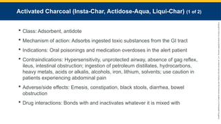 Copyright
©
2023
by
Jones
&
Bartlett
Learning,
LLC,
an
Ascend
Learning
Company
and
the
American
Academy
of
Orthopaedic
Surgeons.
Activated Charcoal (Insta-Char, Actidose-Aqua, Liqui-Char) (1 of 2)
 Class: Adsorbent, antidote
 Mechanism of action: Adsorbs ingested toxic substances from the GI tract
 Indications: Oral poisonings and medication overdoses in the alert patient
 Contraindications: Hypersensitivity, unprotected airway, absence of gag reflex,
ileus, intestinal obstruction; ingestion of petroleum distillates, hydrocarbons,
heavy metals, acids or alkalis, alcohols, iron, lithium, solvents; use caution in
patients experiencing abdominal pain
 Adverse/side effects: Emesis, constipation, black stools, diarrhea, bowel
obstruction
 Drug interactions: Bonds with and inactivates whatever it is mixed with
 