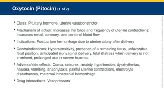 Copyright
©
2023
by
Jones
&
Bartlett
Learning,
LLC,
an
Ascend
Learning
Company
and
the
American
Academy
of
Orthopaedic
Surgeons.
Oxytocin (Pitocin) (1 of 2)
 Class: Pituitary hormone, uterine vasoconstrictor
 Mechanism of action: Increases the force and frequency of uterine contractions;
Increases renal, coronary, and cerebral blood flow
 Indications: Postpartum hemorrhage due to uterine atony after delivery
 Contraindications: Hypersensitivity, presence of a remaining fetus, unfavorable
fetal position, anticipated nonvaginal delivery, fetal distress when delivery is not
imminent, prolonged use in severe toxemia
 Adverse/side effects: Coma, seizures, anxiety, hypotension, dysrhythmias,
nausea, vomiting, anaphylaxis, painful uterine contractions, electrolyte
disturbances, maternal intracranial hemorrhage
 Drug interactions: Vasopressors
 