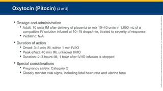 Copyright
©
2023
by
Jones
&
Bartlett
Learning,
LLC,
an
Ascend
Learning
Company
and
the
American
Academy
of
Orthopaedic
Surgeons.
Oxytocin (Pitocin) (2 of 2)
 Dosage and administration
 Adult: 10 units IM after delivery of placenta or mix 10–40 units in 1,000 mL of a
compatible IV solution infused at 10–15 drops/min, titrated to severity of response
 Pediatric: N/A
 Duration of action
 Onset: 3–5 min IM, within 1 min IV/IO
 Peak effect: 40 min IM, unknown IV/IO
 Duration: 2–3 hours IM, 1 hour after IV/IO infusion is stopped
 Special considerations
 Pregnancy safety: Category C
 Closely monitor vital signs, including fetal heart rate and uterine tone
 
