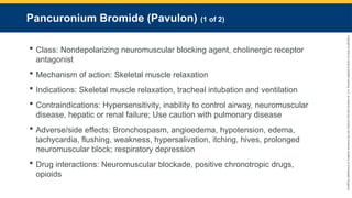 Copyright
©
2023
by
Jones
&
Bartlett
Learning,
LLC,
an
Ascend
Learning
Company
and
the
American
Academy
of
Orthopaedic
Surgeons.
Pancuronium Bromide (Pavulon) (1 of 2)
 Class: Nondepolarizing neuromuscular blocking agent, cholinergic receptor
antagonist
 Mechanism of action: Skeletal muscle relaxation
 Indications: Skeletal muscle relaxation, tracheal intubation and ventilation
 Contraindications: Hypersensitivity, inability to control airway, neuromuscular
disease, hepatic or renal failure; Use caution with pulmonary disease
 Adverse/side effects: Bronchospasm, angioedema, hypotension, edema,
tachycardia, flushing, weakness, hypersalivation, itching, hives, prolonged
neuromuscular block; respiratory depression
 Drug interactions: Neuromuscular blockade, positive chronotropic drugs,
opioids
 