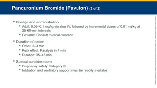 Copyright
©
2023
by
Jones
&
Bartlett
Learning,
LLC,
an
Ascend
Learning
Company
and
the
American
Academy
of
Orthopaedic
Surgeons.
Pancuronium Bromide (Pavulon) (2 of 2)
 Dosage and administration
 Adult: 0.06–0.1 mg/kg via slow IV, followed by incremental doses of 0.01 mg/kg at
25–60-min intervals
 Pediatric: Consult medical direction
 Duration of action
 Onset: 2–3 min
 Peak effect: Paralysis in 4 min
 Duration: 35–45 min
 Special considerations
 Pregnancy safety: Category C
 Intubation and ventilatory support must be readily available
 