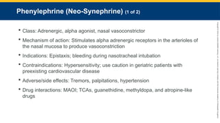 Copyright
©
2023
by
Jones
&
Bartlett
Learning,
LLC,
an
Ascend
Learning
Company
and
the
American
Academy
of
Orthopaedic
Surgeons.
Phenylephrine (Neo-Synephrine) (1 of 2)
 Class: Adrenergic, alpha agonist, nasal vasoconstrictor
 Mechanism of action: Stimulates alpha adrenergic receptors in the arterioles of
the nasal mucosa to produce vasoconstriction
 Indications: Epistaxis; bleeding during nasotracheal intubation
 Contraindications: Hypersensitivity; use caution in geriatric patients with
preexisting cardiovascular disease
 Adverse/side effects: Tremors, palpitations, hypertension
 Drug interactions: MAOI; TCAs, guanethidine, methyldopa, and atropine-like
drugs
 