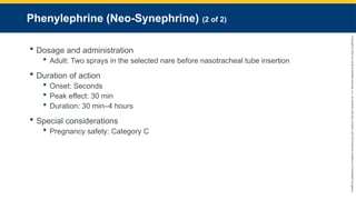 Copyright
©
2023
by
Jones
&
Bartlett
Learning,
LLC,
an
Ascend
Learning
Company
and
the
American
Academy
of
Orthopaedic
Surgeons.
Phenylephrine (Neo-Synephrine) (2 of 2)
 Dosage and administration
 Adult: Two sprays in the selected nare before nasotracheal tube insertion
 Duration of action
 Onset: Seconds
 Peak effect: 30 min
 Duration: 30 min–4 hours
 Special considerations
 Pregnancy safety: Category C
 