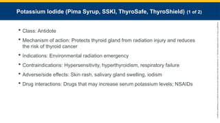 Copyright
©
2023
by
Jones
&
Bartlett
Learning,
LLC,
an
Ascend
Learning
Company
and
the
American
Academy
of
Orthopaedic
Surgeons.
Potassium Iodide (Pima Syrup, SSKI, ThyroSafe, ThyroShield) (1 of 2)
 Class: Antidote
 Mechanism of action: Protects thyroid gland from radiation injury and reduces
the risk of thyroid cancer
 Indications: Environmental radiation emergency
 Contraindications: Hypersensitivity, hyperthyroidism, respiratory failure
 Adverse/side effects: Skin rash, salivary gland swelling, iodism
 Drug interactions: Drugs that may increase serum potassium levels; NSAIDs
 
