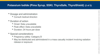 Copyright
©
2023
by
Jones
&
Bartlett
Learning,
LLC,
an
Ascend
Learning
Company
and
the
American
Academy
of
Orthopaedic
Surgeons.
Potassium Iodide (Pima Syrup, SSKI, ThyroSafe, ThyroShield) (2 of 2)
 Dosage and administration
 Consult medical direction
 Duration of action
 Onset: Data unavailable
 Peak effect: Data unavailable
 Duration: 24 hours per dose
 Special considerations
 Pregnancy safety: Category D
 May be distributed and administered in a mass casualty incident involving radiation
release or exposure
 